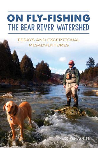 On Fly-fishing the Bear River Watershed Essays and Exceptional Misadventures